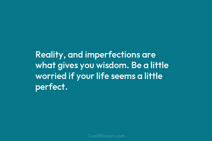 Reality, and imperfections are what gives you wisdom. Be a little worried if your life seems a little perfect.