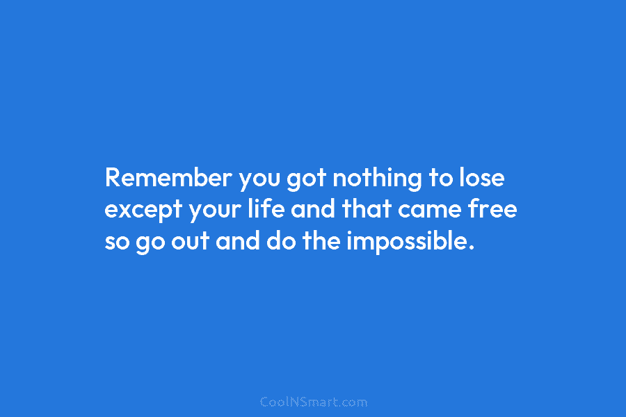 Remember you got nothing to lose except your life and that came free so go...