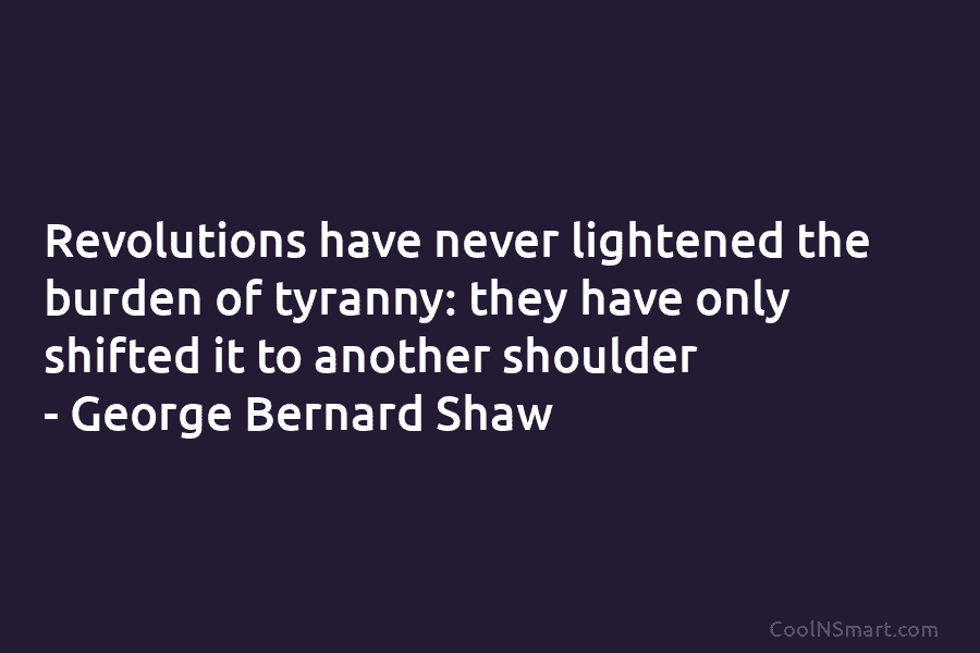 Revolutions have never lightened the burden of tyranny: they have only shifted it to another shoulder – George Bernard Shaw