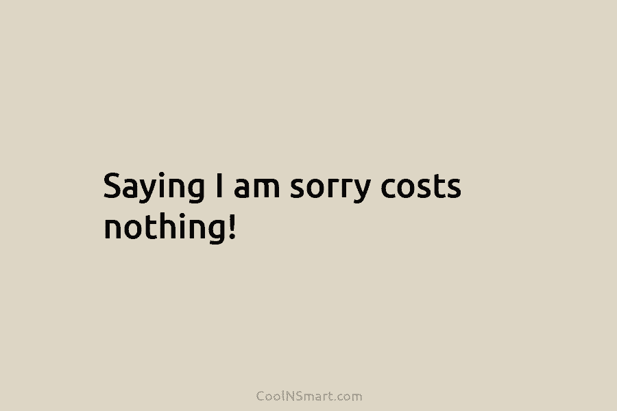 Saying I am sorry costs nothing!