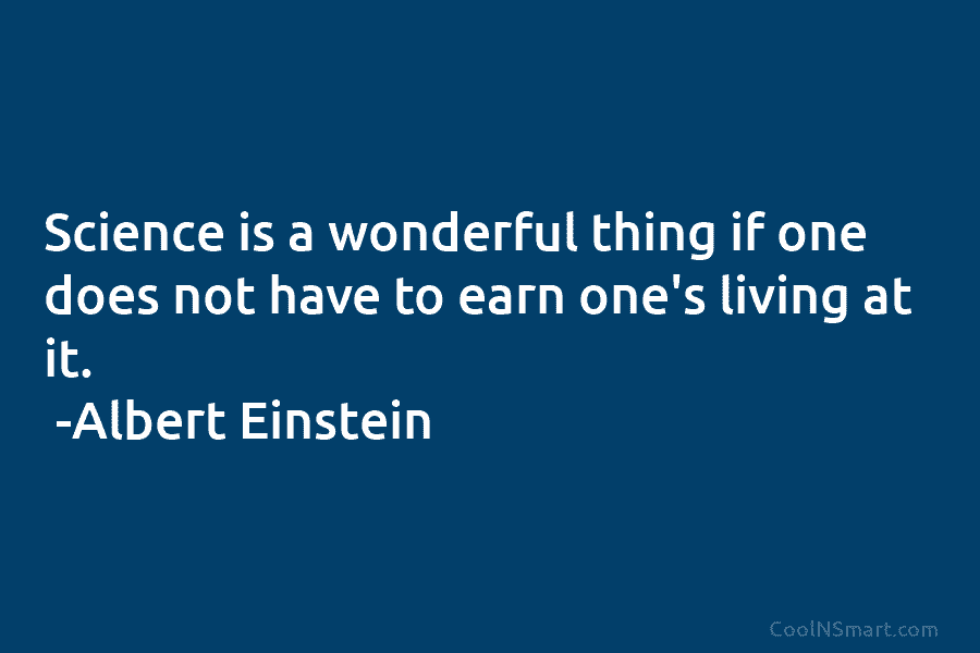 Science is a wonderful thing if one does not have to earn one’s living at it. -Albert Einstein