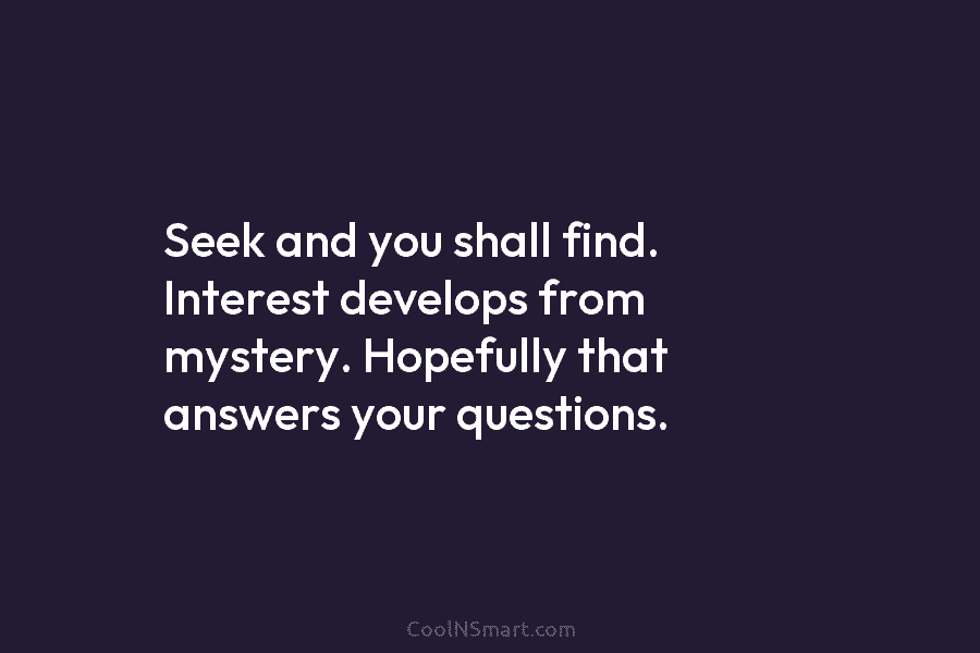 Seek and you shall find. Interest develops from mystery. Hopefully that answers your questions.