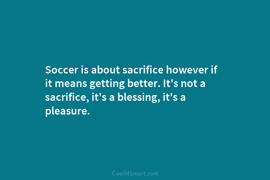 Soccer is about sacrifice however if it means getting better. It’s not a sacrifice, it’s...