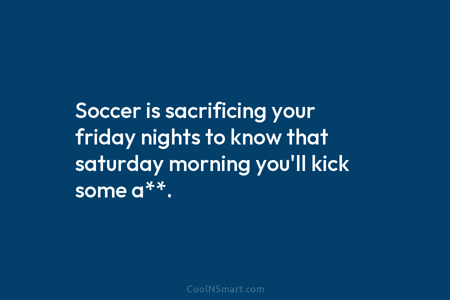 Soccer is sacrificing your friday nights to know that saturday morning you’ll kick some a**.