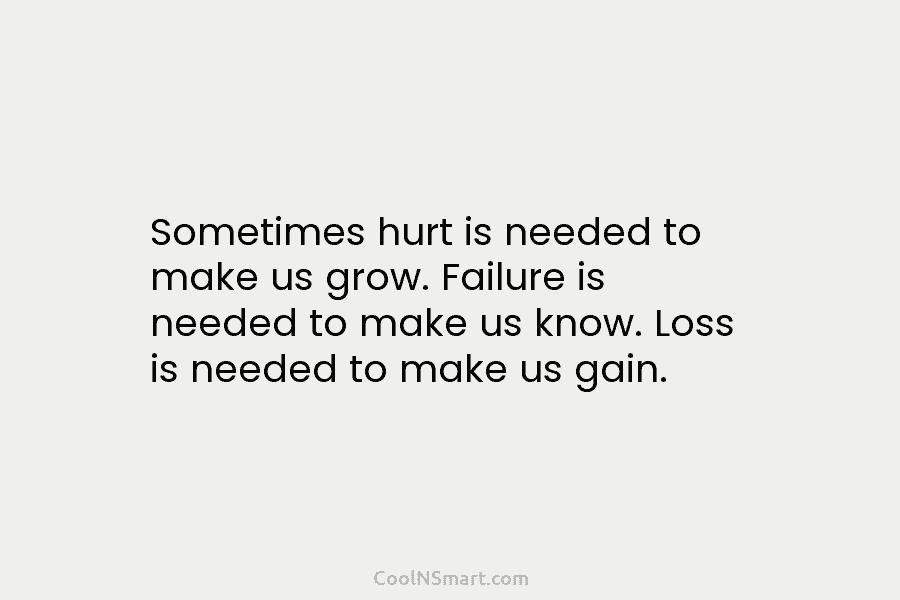 Sometimes hurt is needed to make us grow. Failure is needed to make us know. Loss is needed to make...