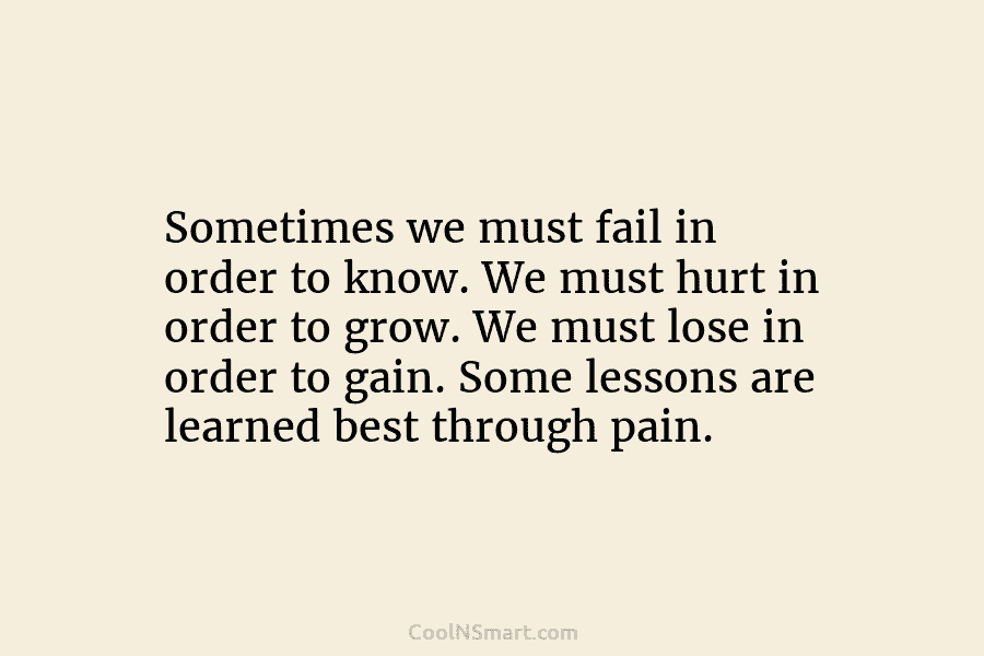 Sometimes we must fail in order to know. We must hurt in order to grow. We must lose in order...