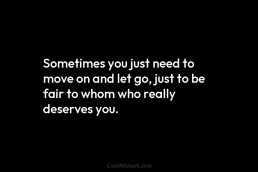 Sometimes you just need to move on and let go, just to be fair to whom who really deserves you.