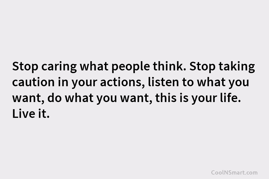 Stop caring what people think. Stop taking caution in your actions, listen to what you want, do what you want,...