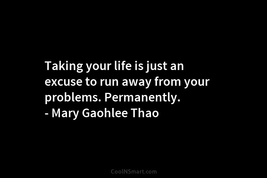 Taking your life is just an excuse to run away from your problems. Permanently. – Mary Gaohlee Thao