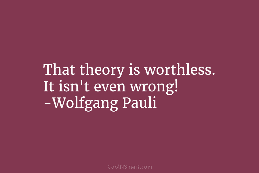 That theory is worthless. It isn’t even wrong! -Wolfgang Pauli