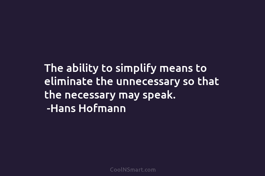 The ability to simplify means to eliminate the unnecessary so that the necessary may speak. -Hans Hofmann