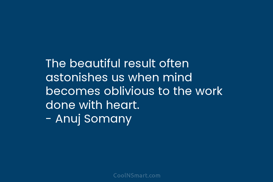 The beautiful result often astonishes us when mind becomes oblivious to the work done with heart. – Anuj Somany