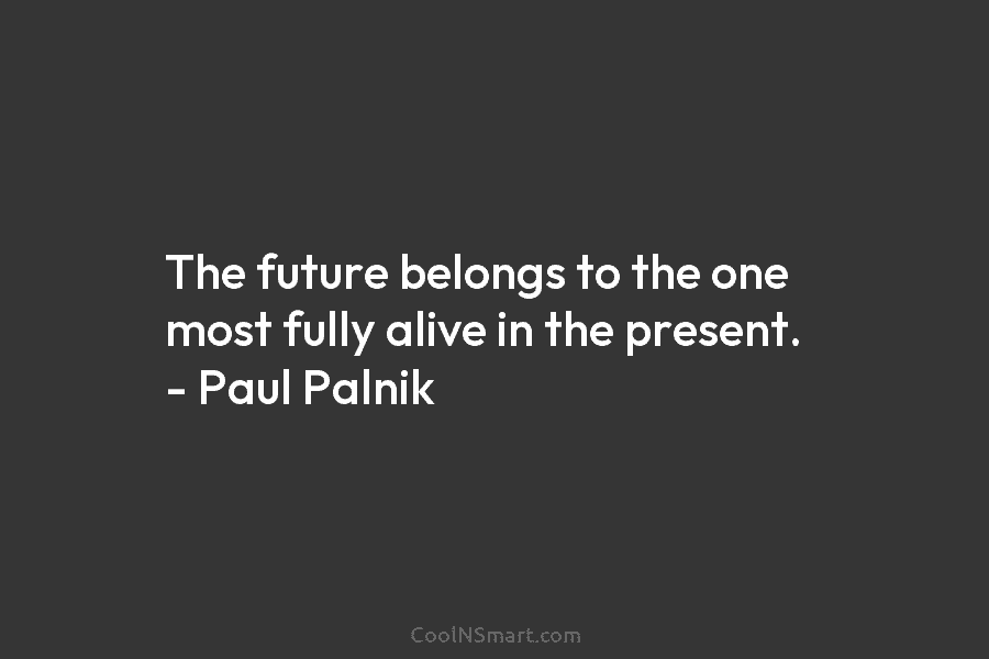 The future belongs to the one most fully alive in the present. – Paul Palnik