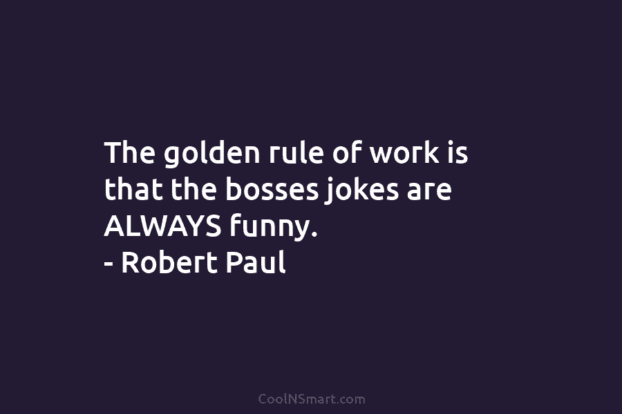 The golden rule of work is that the bosses jokes are ALWAYS funny. – Robert Paul