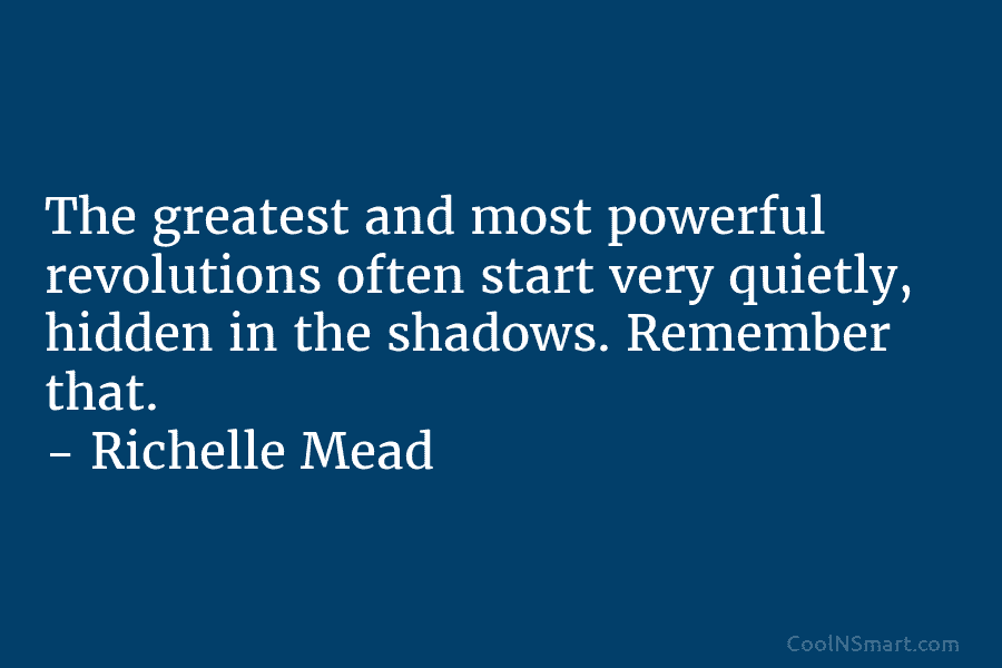 The greatest and most powerful revolutions often start very quietly, hidden in the shadows. Remember that. – Richelle Mead