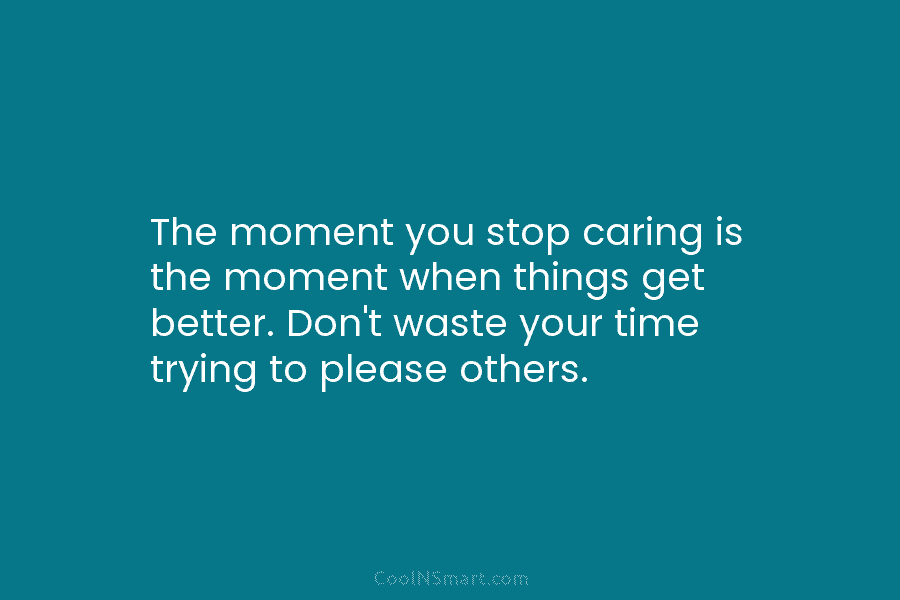 The moment you stop caring is the moment when things get better. Don’t waste your time trying to please others.