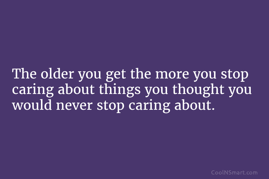 The older you get the more you stop caring about things you thought you would never stop caring about.