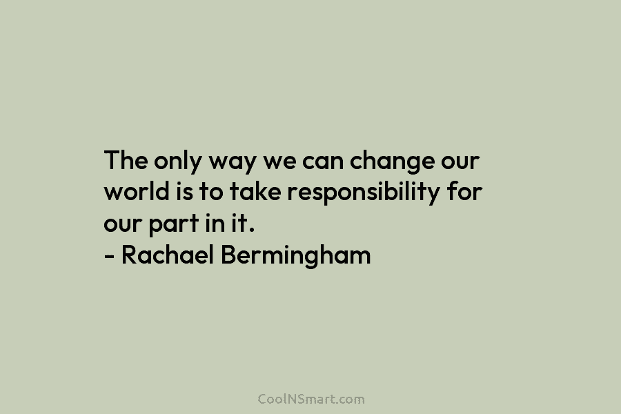 The only way we can change our world is to take responsibility for our part in it. – Rachael Bermingham