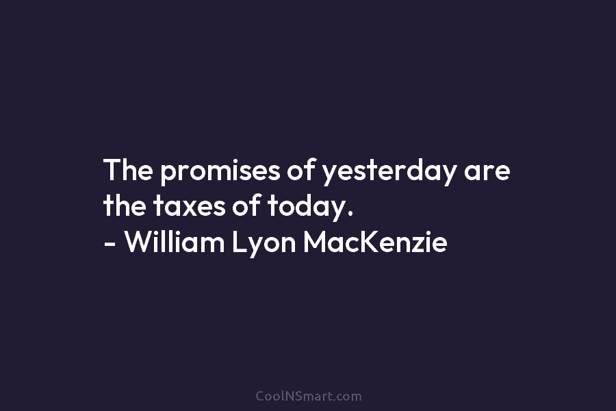 The promises of yesterday are the taxes of today. – William Lyon MacKenzie