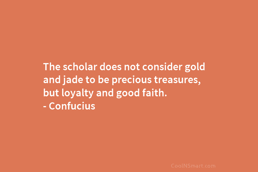 The scholar does not consider gold and jade to be precious treasures, but loyalty and good faith. – Confucius