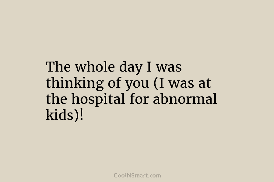 The whole day I was thinking of you (I was at the hospital for abnormal kids)!