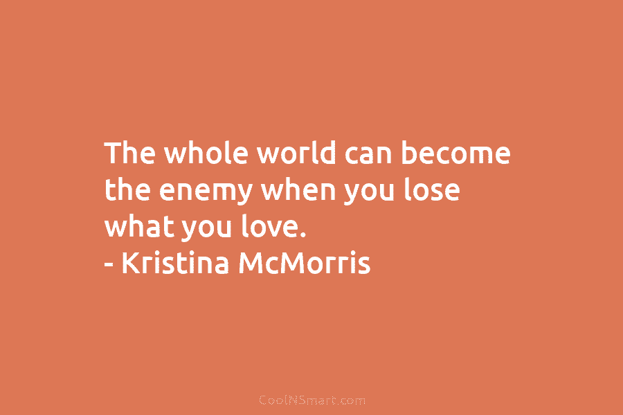 The whole world can become the enemy when you lose what you love. – Kristina McMorris