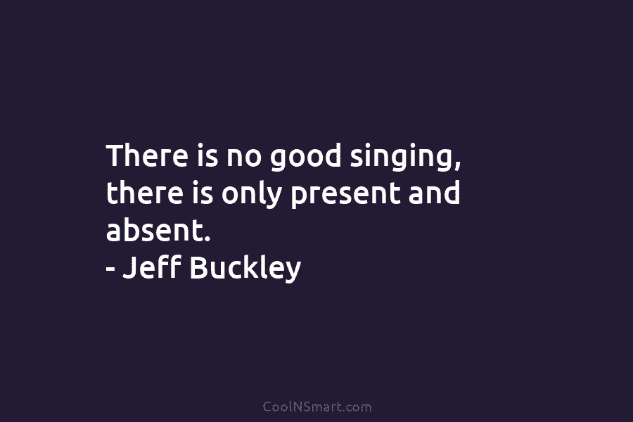 There is no good singing, there is only present and absent. – Jeff Buckley