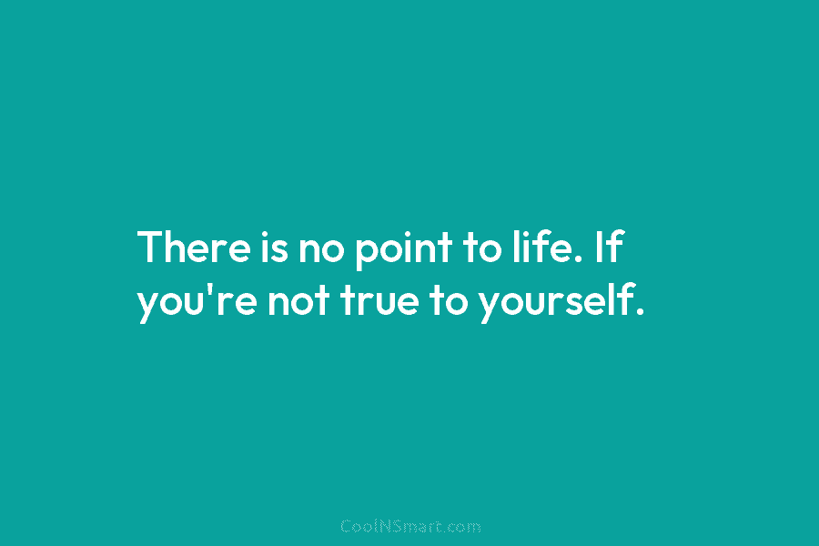 There is no point to life. If you’re not true to yourself.