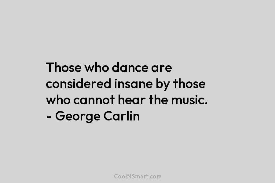 Those who dance are considered insane by those who cannot hear the music. – George Carlin