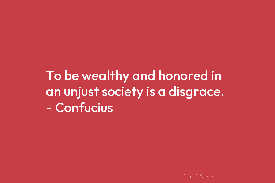 To be wealthy and honored in an unjust society is a disgrace. – Confucius
