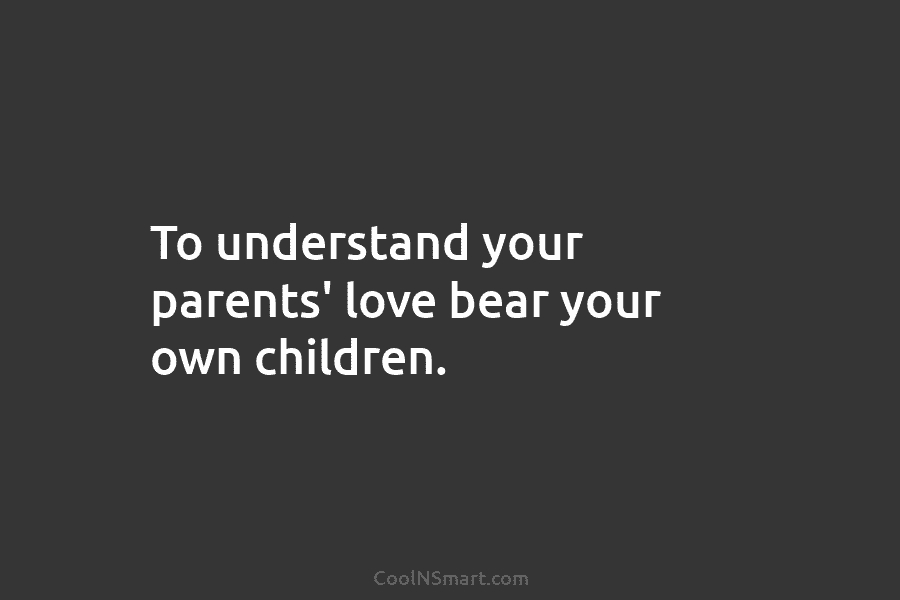 To understand your parents’ love bear your own children.