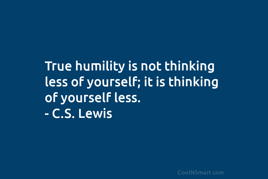 True humility is not thinking less of yourself; it is thinking of yourself less. –...