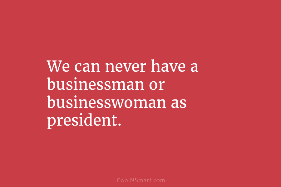 We can never have a businessman or businesswoman as president.