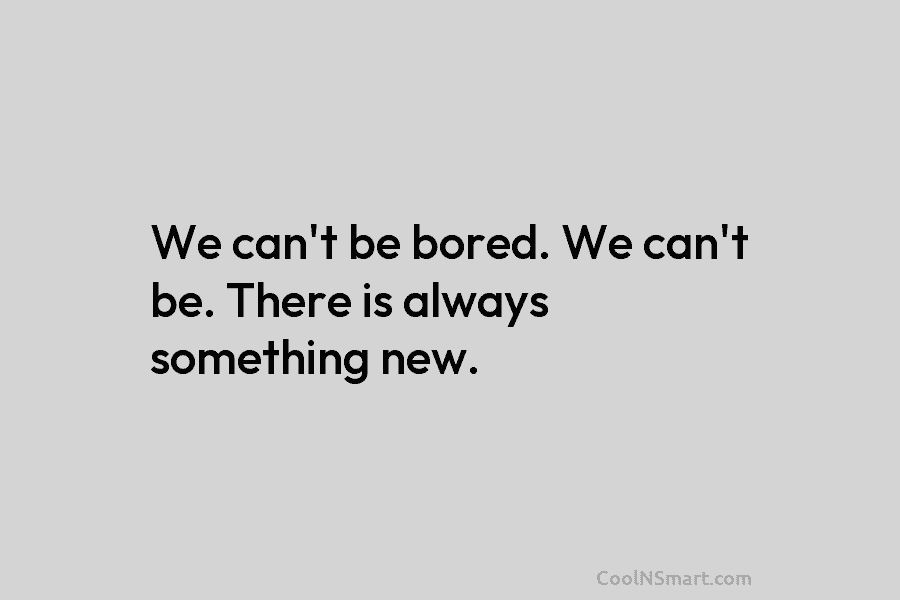 We can’t be bored. We can’t be. There is always something new.