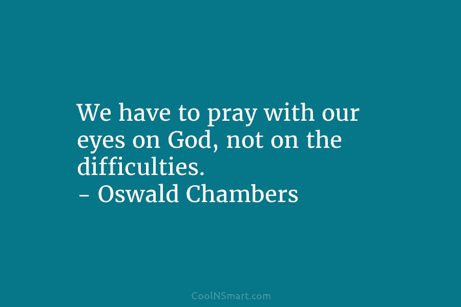 We have to pray with our eyes on God, not on the difficulties. – Oswald Chambers