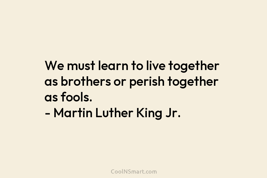 We must learn to live together as brothers or perish together as fools. – Martin Luther King Jr.