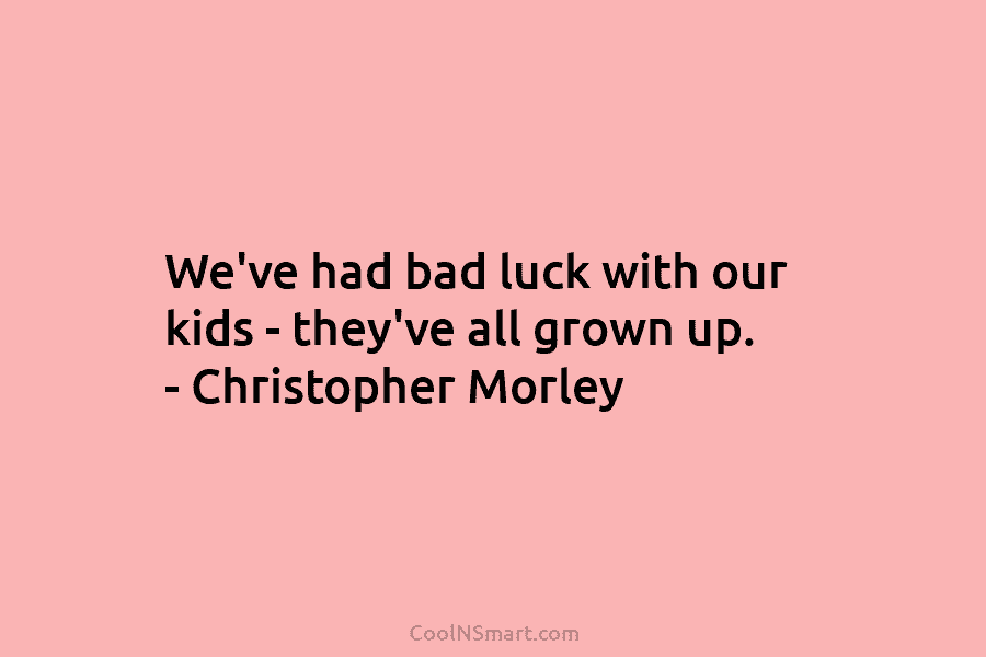 We’ve had bad luck with our kids – they’ve all grown up. – Christopher Morley