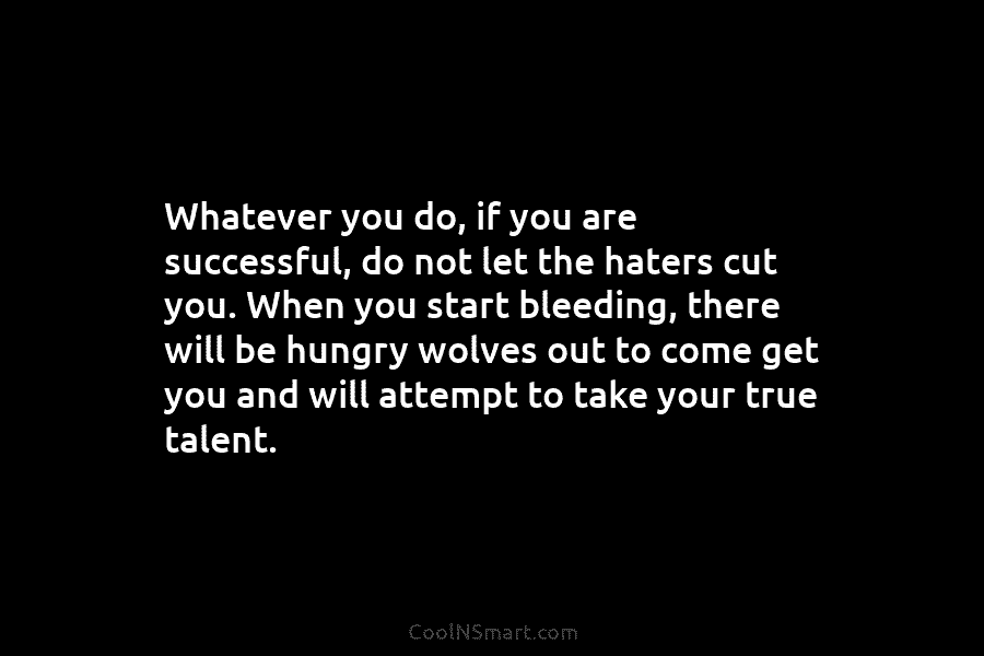 Whatever you do, if you are successful, do not let the haters cut you. When you start bleeding, there will...