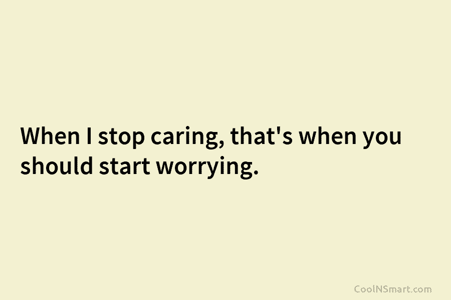 When I stop caring, that’s when you should start worrying.