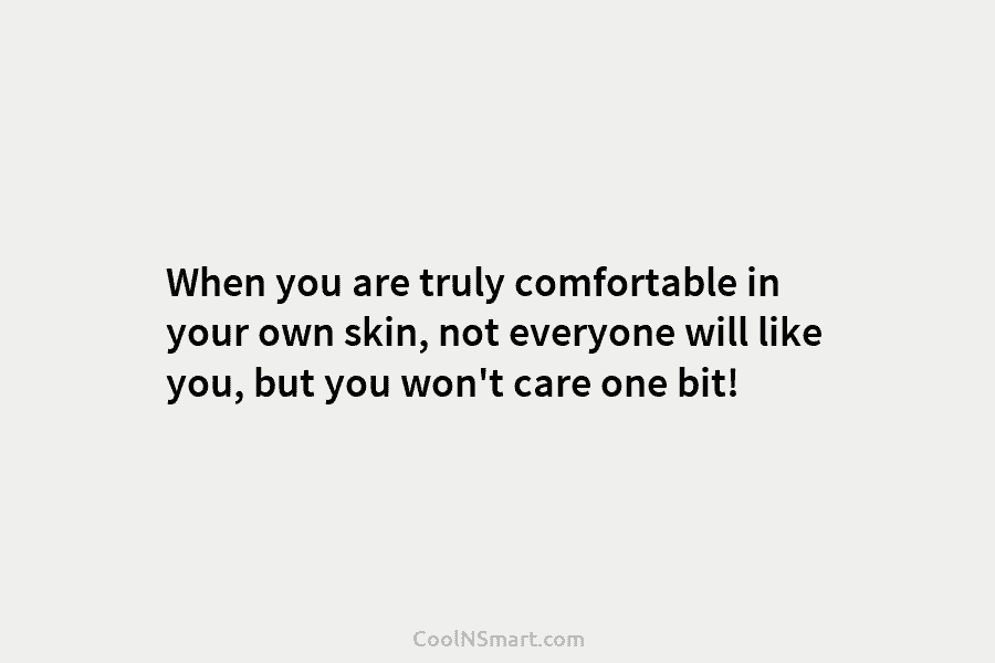 When you are truly comfortable in your own skin, not everyone will like you, but you won’t care one bit!