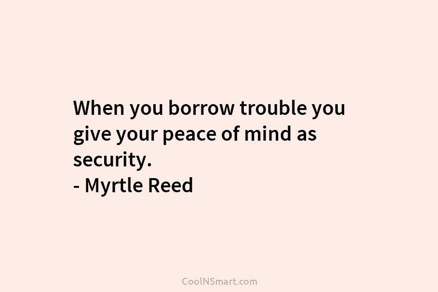 When you borrow trouble you give your peace of mind as security. – Myrtle Reed