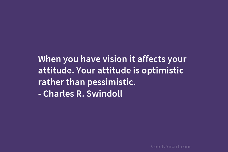 When you have vision it affects your attitude. Your attitude is optimistic rather than pessimistic....
