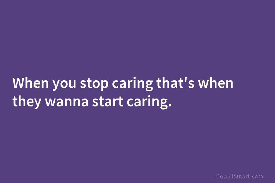 When you stop caring that’s when they wanna start caring.