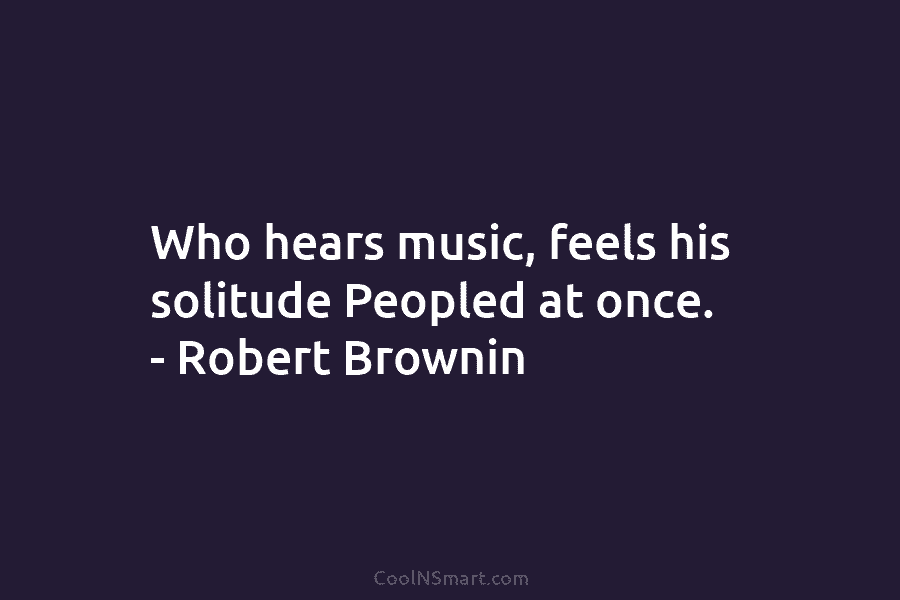 Who hears music, feels his solitude Peopled at once. – Robert Brownin