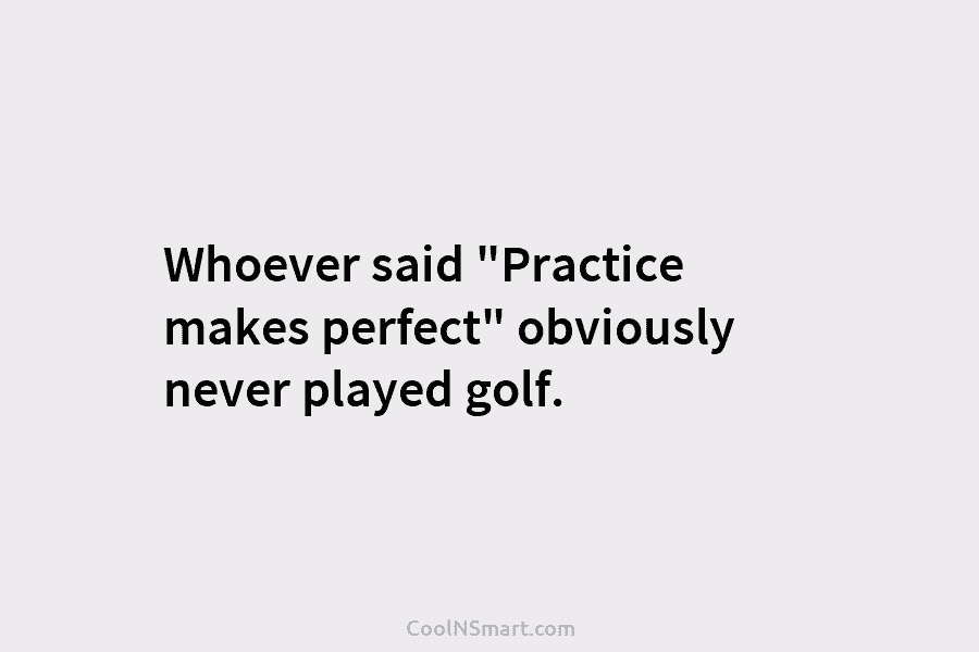Whoever said “Practice makes perfect” obviously never played golf.
