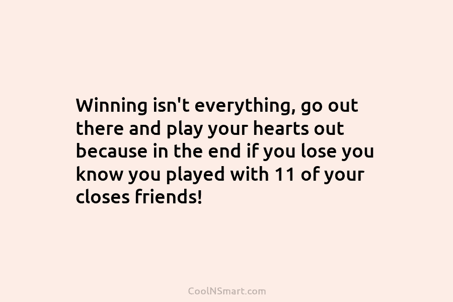 Winning isn’t everything, go out there and play your hearts out because in the end...