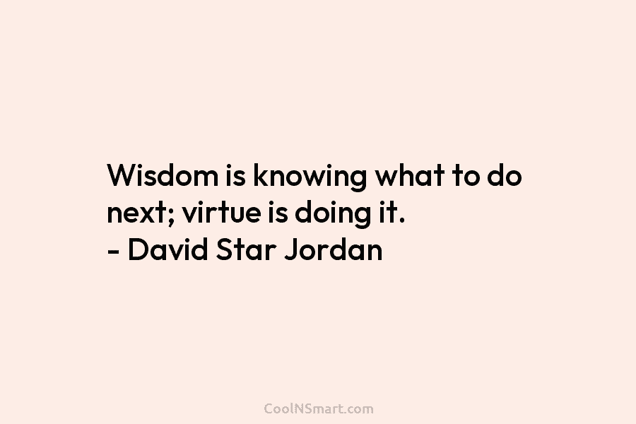 Wisdom is knowing what to do next; virtue is doing it. – David Star Jordan