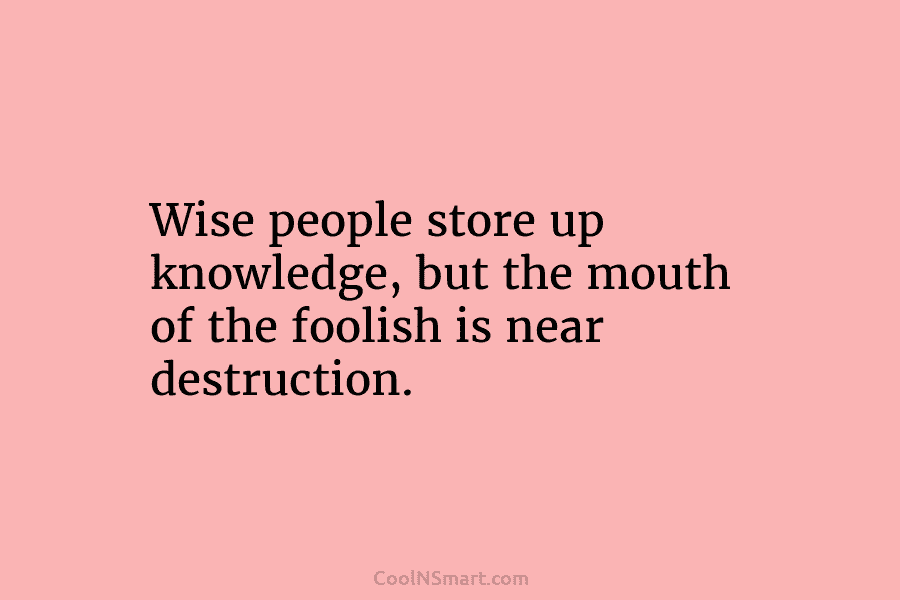 Wise people store up knowledge, but the mouth of the foolish is near destruction.