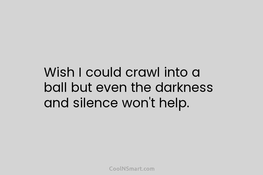 Wish I could crawl into a ball but even the darkness and silence won’t help.