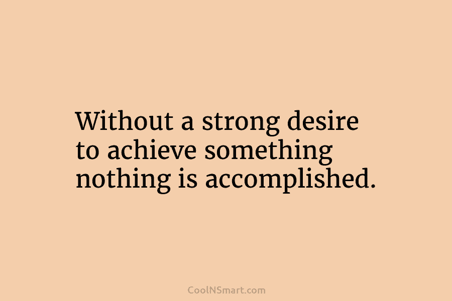 Without a strong desire to achieve something nothing is accomplished.
